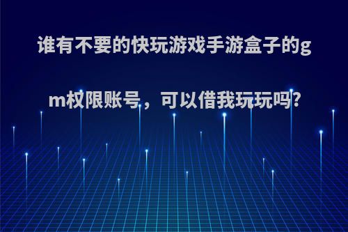 谁有不要的快玩游戏手游盒子的gm权限账号，可以借我玩玩吗?