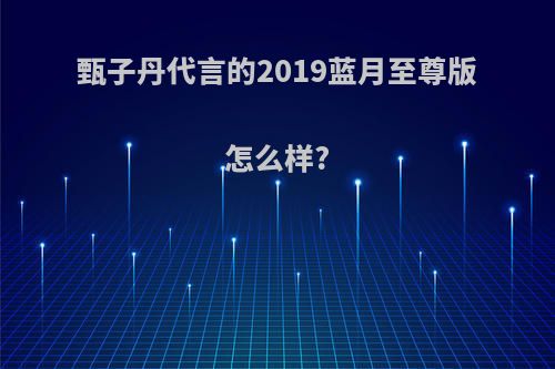 甄子丹代言的2019蓝月至尊版怎么样?