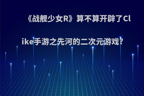 《战舰少女R》算不算开辟了Clike手游之先河的二次元游戏?