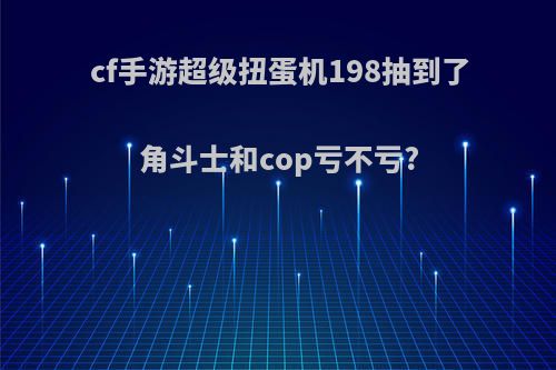 cf手游超级扭蛋机198抽到了角斗士和cop亏不亏?