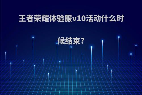 王者荣耀体验服v10活动什么时候结束?