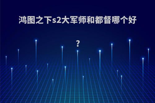 鸿图之下s2大军师和都督哪个好?