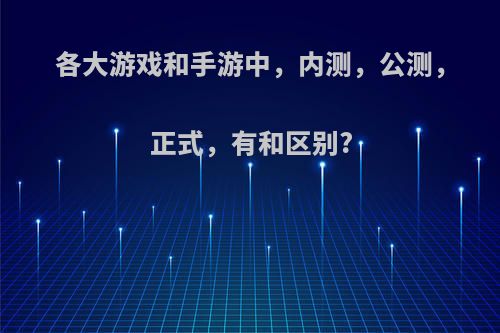 各大游戏和手游中，内测，公测，正式，有和区别?