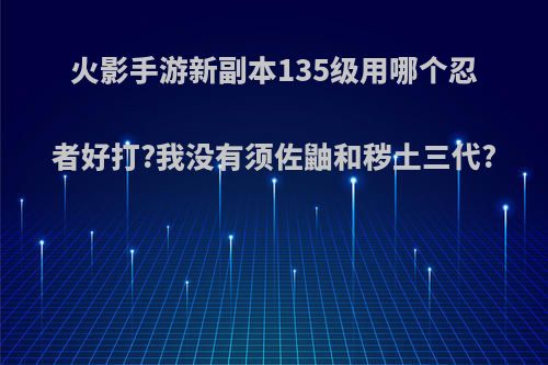 火影手游新副本135级用哪个忍者好打?我没有须佐鼬和秽土三代?