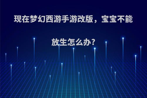 现在梦幻西游手游改版，宝宝不能放生怎么办?