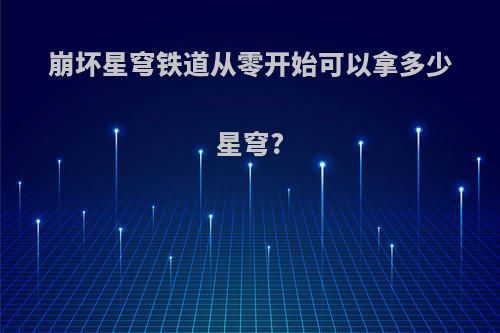 崩坏星穹铁道从零开始可以拿多少星穹?