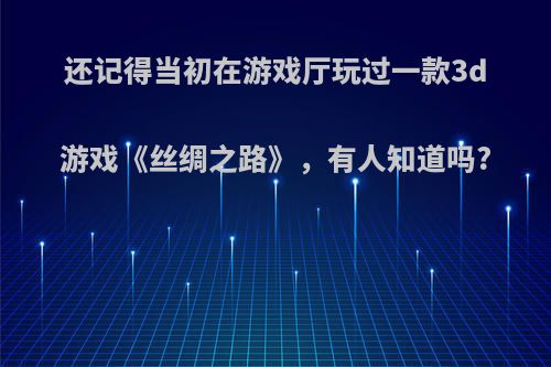 还记得当初在游戏厅玩过一款3d游戏《丝绸之路》，有人知道吗?