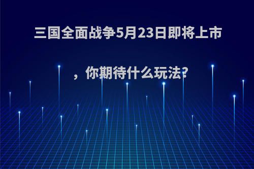 三国全面战争5月23日即将上市，你期待什么玩法?