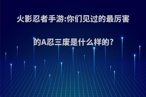 火影忍者手游:你们见过的最厉害的A忍三废是什么样的?