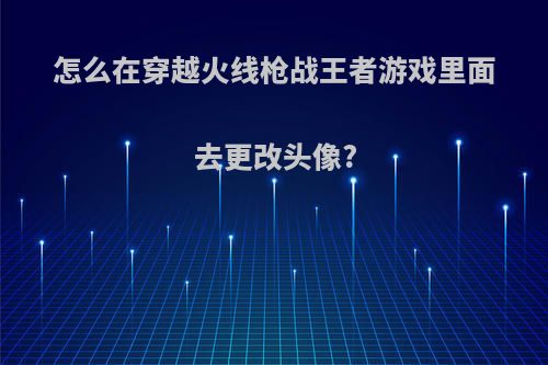 怎么在穿越火线枪战王者游戏里面去更改头像?