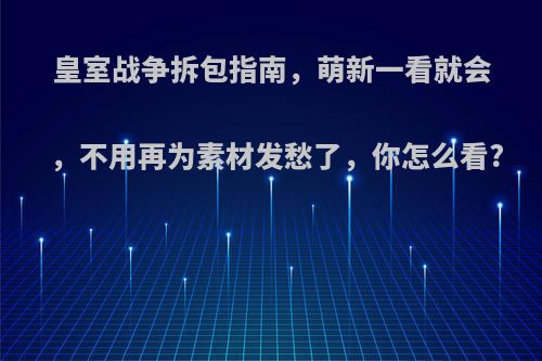 皇室战争拆包指南，萌新一看就会，不用再为素材发愁了，你怎么看?