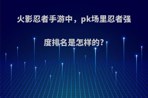 火影忍者手游中，pk场里忍者强度排名是怎样的?