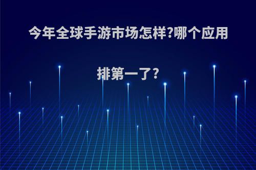 今年全球手游市场怎样?哪个应用排第一了?