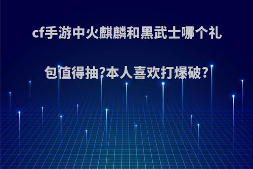 cf手游中火麒麟和黑武士哪个礼包值得抽?本人喜欢打爆破?