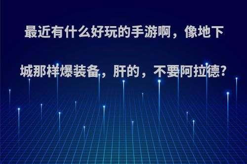 最近有什么好玩的手游啊，像地下城那样爆装备，肝的，不要阿拉德?