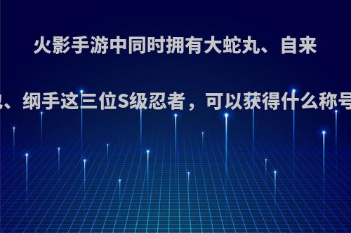 火影手游中同时拥有大蛇丸、自来也、纲手这三位S级忍者，可以获得什么称号?