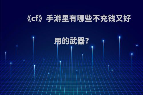 《cf》手游里有哪些不充钱又好用的武器?