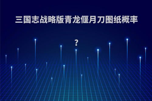 三国志战略版青龙偃月刀图纸概率?