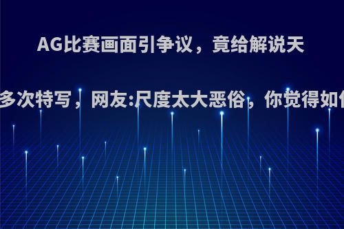 AG比赛画面引争议，竟给解说天云多次特写，网友:尺度太大恶俗，你觉得如何?