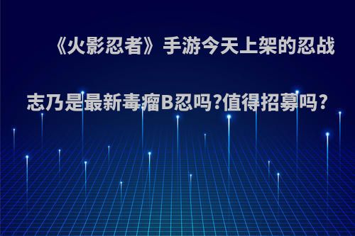 《火影忍者》手游今天上架的忍战志乃是最新毒瘤B忍吗?值得招募吗?