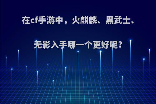 在cf手游中，火麒麟、黑武士、无影入手哪一个更好呢?