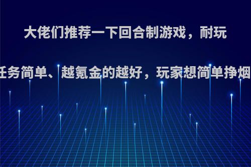 大佬们推荐一下回合制游戏，耐玩、任务简单、越氪金的越好，玩家想简单挣烟钱?