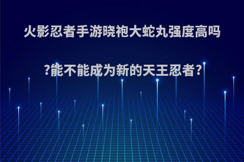 火影忍者手游晓袍大蛇丸强度高吗?能不能成为新的天王忍者?