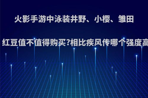 火影手游中泳装井野、小樱、雏田、红豆值不值得购买?相比疾风传哪个强度高?