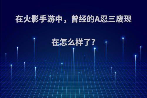 在火影手游中，曾经的A忍三废现在怎么样了?