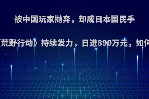 被中国玩家抛弃，却成日本国民手游，《荒野行动》持续发力，日进890万元，如何评价?