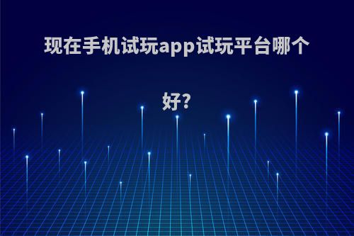 现在手机试玩app试玩平台哪个好?