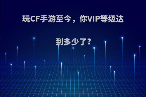 玩CF手游至今，你VIP等级达到多少了?