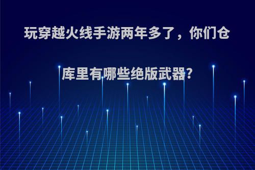 玩穿越火线手游两年多了，你们仓库里有哪些绝版武器?