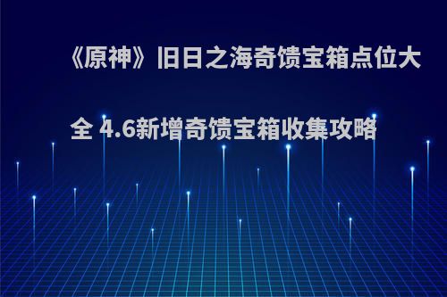 《原神》旧日之海奇馈宝箱点位大全 4.6新增奇馈宝箱收集攻略