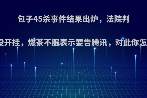 包子45杀事件结果出炉，法院判定他没开挂，燃茶不服表示要告腾讯，对此你怎么看?