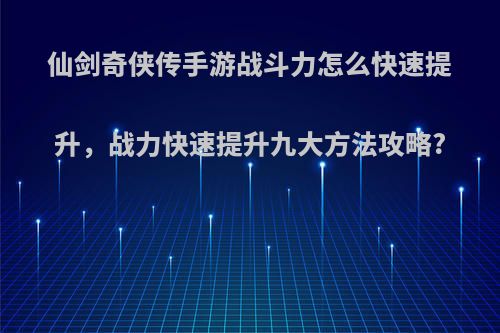 仙剑奇侠传手游战斗力怎么快速提升，战力快速提升九大方法攻略?