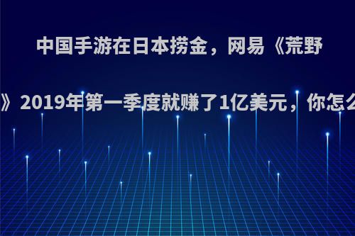 中国手游在日本捞金，网易《荒野行动》2019年第一季度就赚了1亿美元，你怎么看?