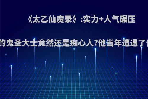 《太乙仙魔录》:实力+人气碾压男主的鬼圣大士竟然还是痴心人?他当年遭遇了什么?