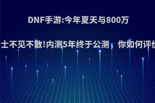 DNF手游:今年夏天与800万勇士不见不散!内测5年终于公测，你如何评价?