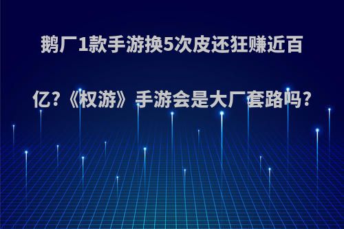 鹅厂1款手游换5次皮还狂赚近百亿?《权游》手游会是大厂套路吗?