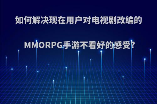 如何解决现在用户对电视剧改编的MMORPG手游不看好的感受?