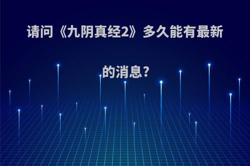 请问《九阴真经2》多久能有最新的消息?