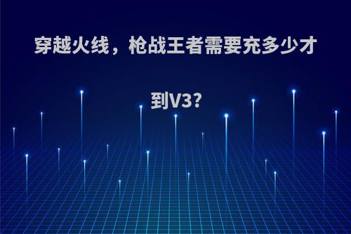 穿越火线，枪战王者需要充多少才到V3?