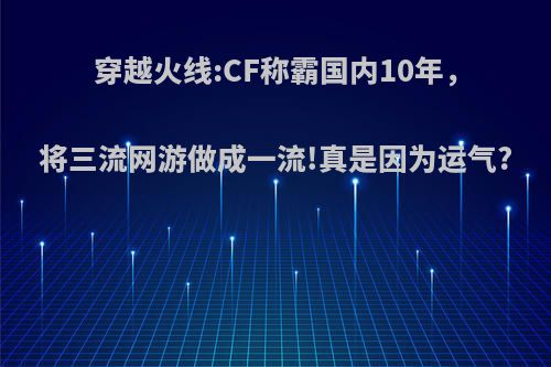 穿越火线:CF称霸国内10年，将三流网游做成一流!真是因为运气?