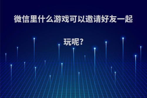 微信里什么游戏可以邀请好友一起玩呢?