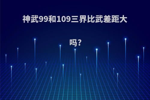 神武99和109三界比武差距大吗?