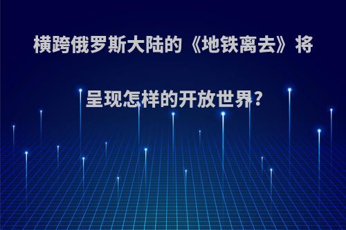 横跨俄罗斯大陆的《地铁离去》将呈现怎样的开放世界?