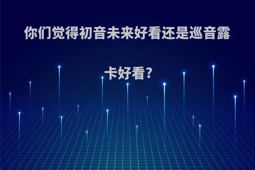 你们觉得初音未来好看还是巡音露卡好看?