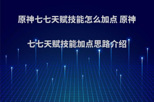 原神七七天赋技能怎么加点 原神七七天赋技能加点思路介绍