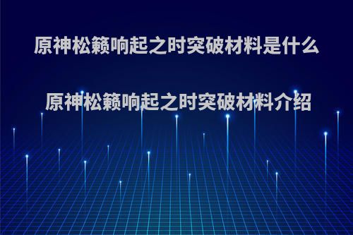 原神松籁响起之时突破材料是什么 原神松籁响起之时突破材料介绍